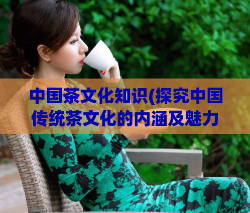 中国茶文化知识(探究中国传统茶文化的内涵及魅力)