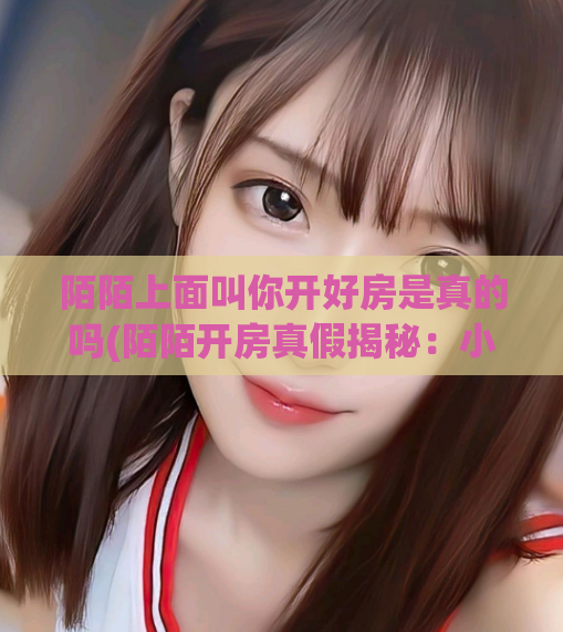 陌陌上面叫你开好房是真的吗(陌陌开房真假揭秘：小心遭遇骗局！)