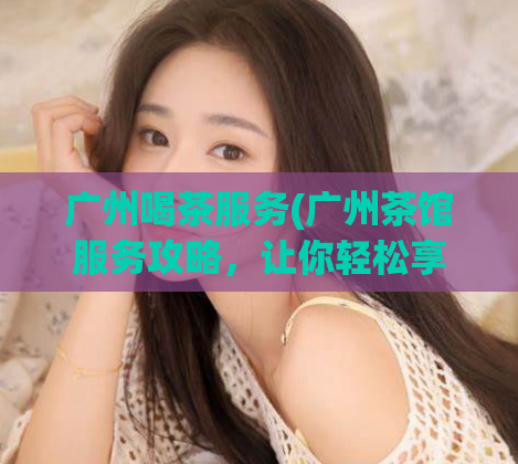 广州喝茶服务(广州茶馆服务攻略,让你轻松享受优质品茶!)