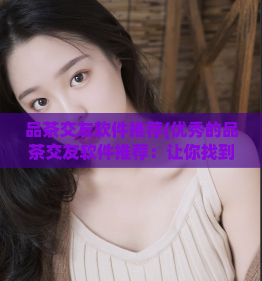 品茶交友软件推荐(优秀的品茶交友软件推荐:让你找到心仪的TA)