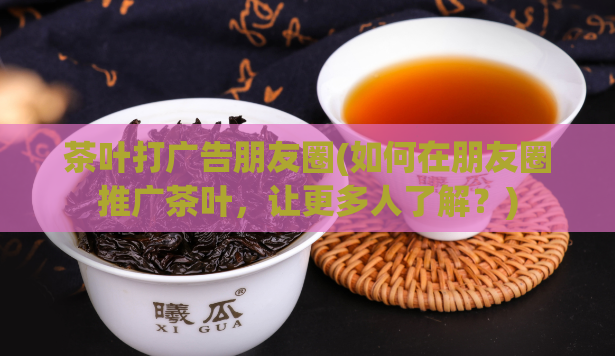 茶叶打广告朋友圈(如何在朋友圈推广茶叶，让更多人了解？)