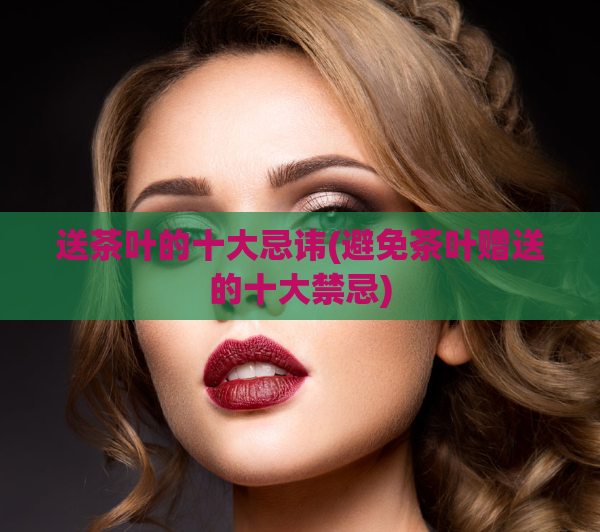 送茶叶的十大忌讳(避免茶叶赠送的十大禁忌)