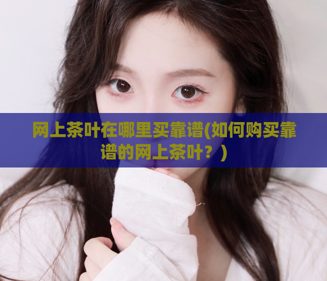 网上茶叶在哪里买靠谱(如何购买靠谱的网上茶叶?)