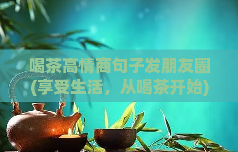 喝茶高情商句子发朋友圈(享受生活，从喝茶开始)