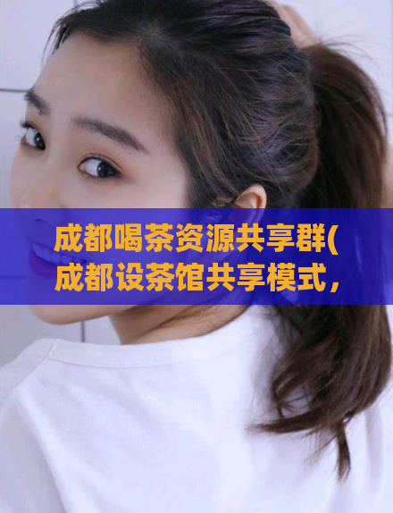 成都喝茶资源共享群(成都设茶馆共享模式,成立喝茶资源共享群)
