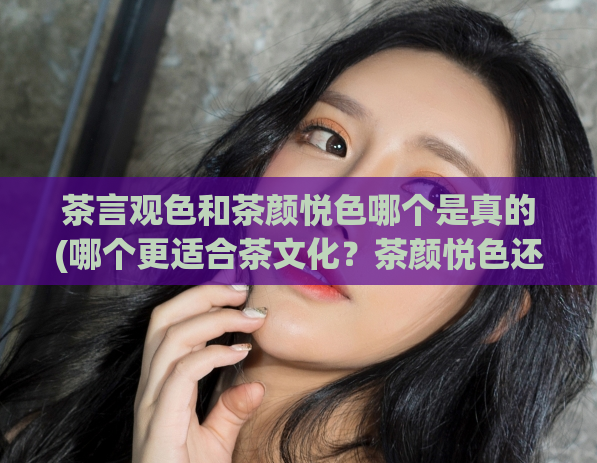 茶言观色和茶颜悦色哪个是真的(哪个更适合茶文化?茶颜悦色还是茶言观色?)