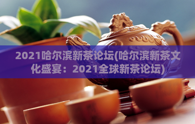 2021哈尔滨新茶论坛(哈尔滨新茶文化盛宴：2021全球新茶论坛)