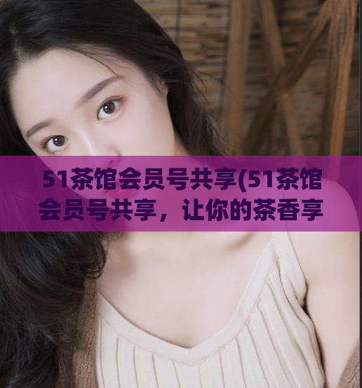 51茶馆会员号共享(51茶馆会员号共享,让你的茶香享受更多!)