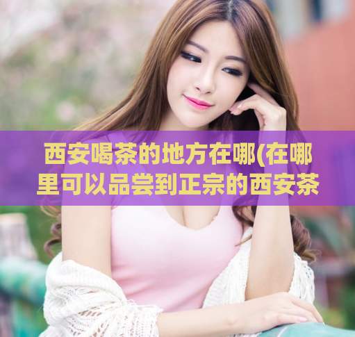 西安喝茶的地方在哪(在哪里可以品尝到正宗的西安茶文化?)
