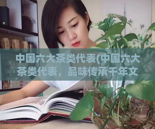 中国六大茶类代表(中国六大茶类代表，品味传承千年文化)