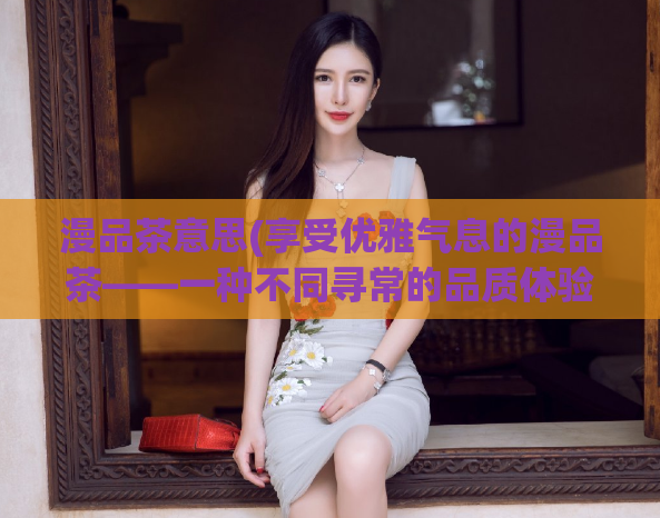漫品茶意思(享受优雅气息的漫品茶——一种不同寻常的品质体验)