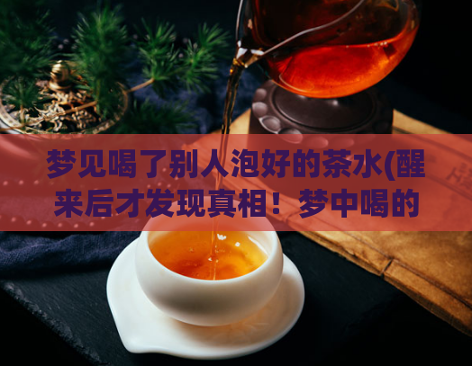 梦见喝了别人泡好的茶水(醒来后才发现真相!梦中喝的茶水竟是别人泡好的)