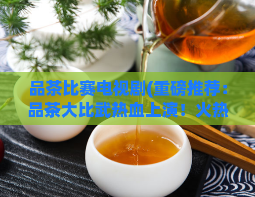 品茶比赛电视剧(重磅推荐:品茶大比武热血上演!火热电视剧精彩来袭)