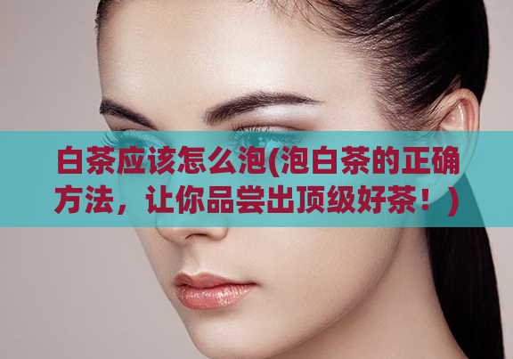 白茶应该怎么泡(泡白茶的正确方法,让你品尝出顶级好茶!)