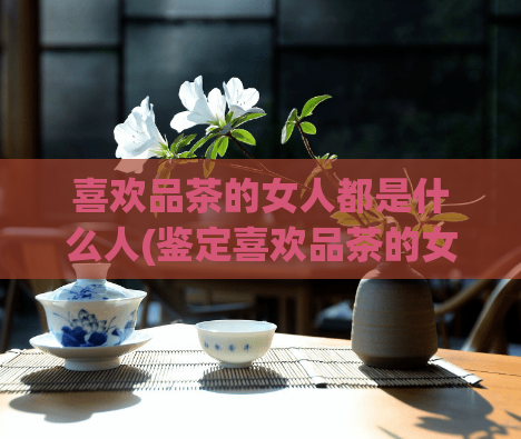 喜欢品茶的女人都是什么人(鉴定喜欢品茶的女性的人格特质的方法)