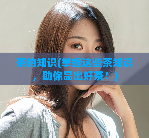 茶的知识(掌握这些茶知识,助你品出好茶!)