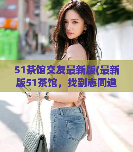 51茶馆交友最新版(最新版51茶馆,找到志同道合的交友好伙伴)
