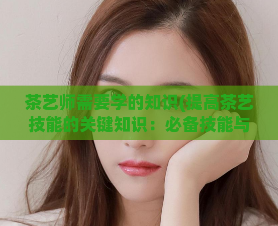 茶艺师需要学的知识(提高茶艺技能的关键知识：必备技能与学习建议)