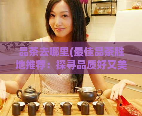 品茶去哪里(最佳品茶胜地推荐:探寻品质好又美景宜人的茶园)
