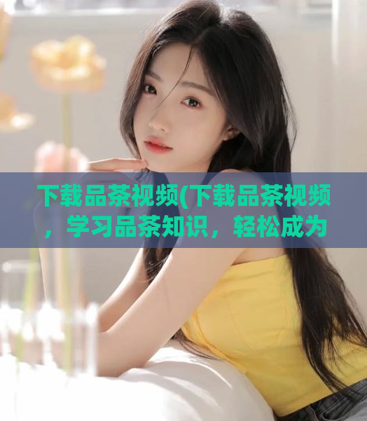 下载品茶视频(下载品茶视频，学习品茶知识，轻松成为品茶达人！)