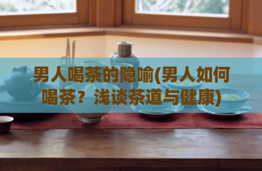 男人喝茶的隐喻(男人如何喝茶？浅谈茶道与健康)
