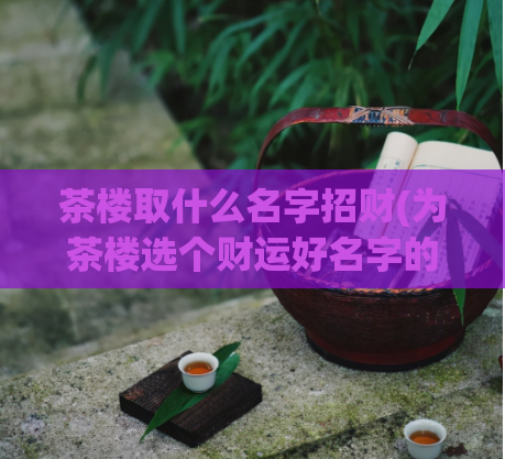 茶楼取什么名字招财(为茶楼选个财运好名字的秘诀，让你招财又发财)