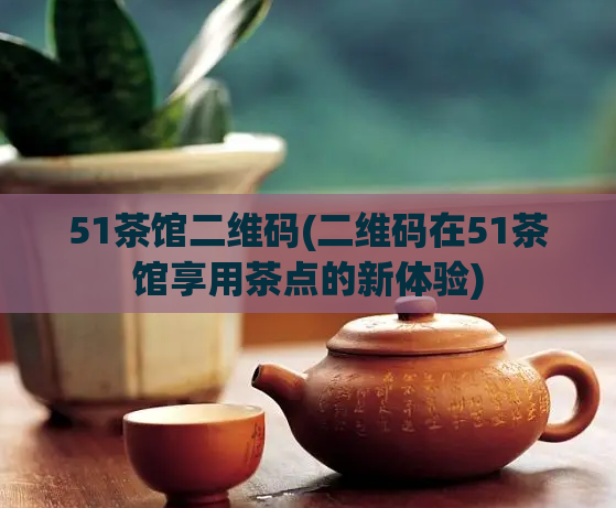 51茶馆二维码(二维码在51茶馆享用茶点的新体验)
