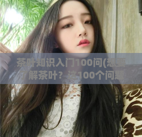 茶叶知识入门100问(想要了解茶叶?这100个问题能告诉你!)