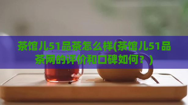 茶馆儿51品茶怎么样(茶馆儿51品茶网的评价和口碑如何？)