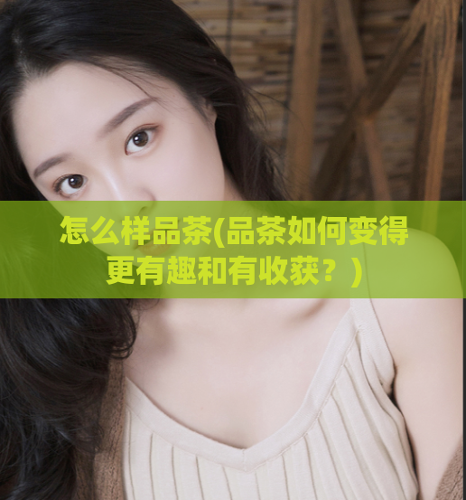 怎么样品茶(品茶如何变得更有趣和有收获？)