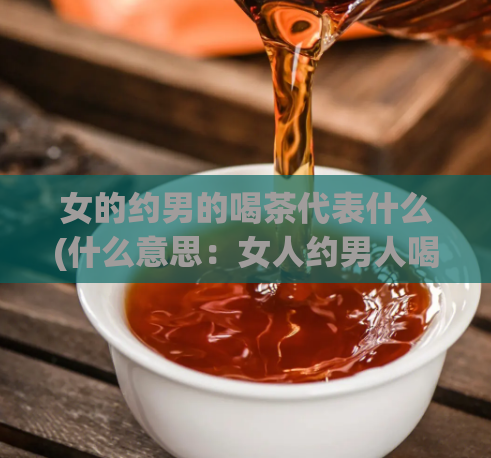 女的约男的喝茶代表什么(什么意思：女人约男人喝茶的背后述说了什么？)