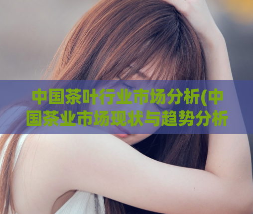 中国茶叶行业市场分析(中国茶业市场现状与趋势分析)