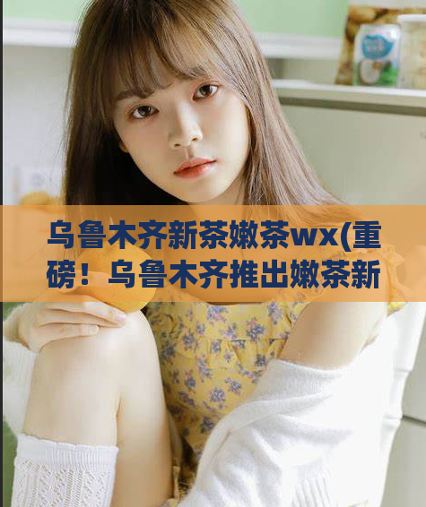 乌鲁木齐新茶嫩茶wx(重磅!乌鲁木齐推出嫩茶新品,让您尽享清新丝滑茶香!)