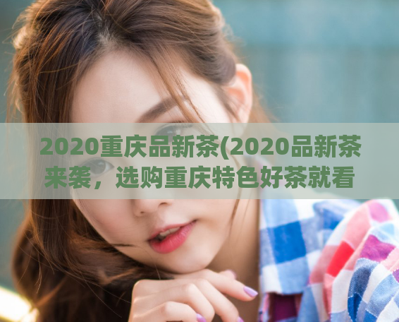 2020重庆品新茶(2020品新茶来袭，选购重庆特色好茶就看这里！)