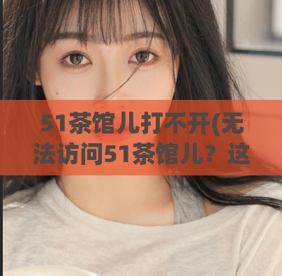 51茶馆儿打不开(无法访问51茶馆儿？这里提供解决方法！)