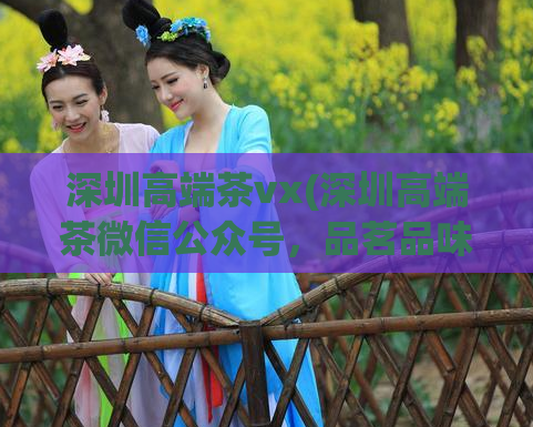 深圳高端茶vx(深圳高端茶微信公众号，品茗品味文化的精华)