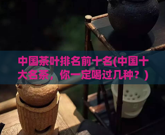 中国茶叶排名前十名(中国十大名茶，你一定喝过几种？)