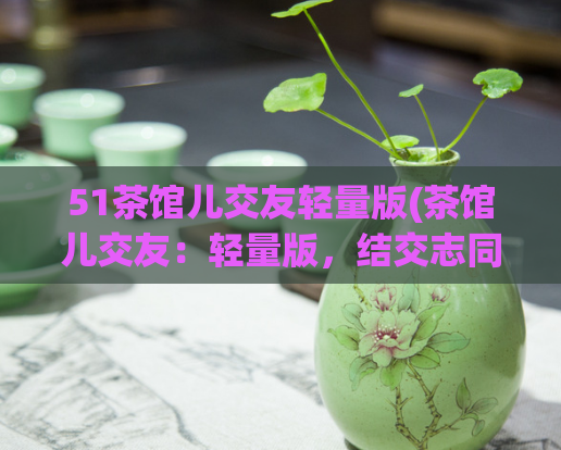 51茶馆儿交友轻量版(茶馆儿交友：轻量版，结交志同道合的新朋友)