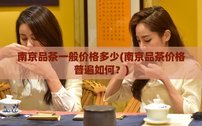 南京品茶一般价格多少(南京品茶价格普遍如何?)