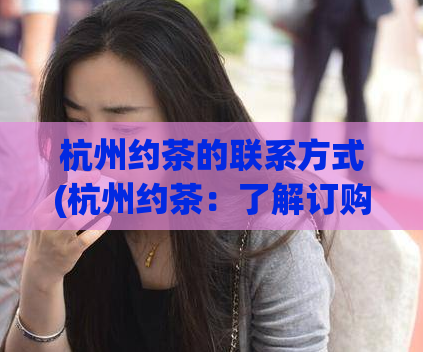 杭州约茶的联系方式(杭州约茶：了解订购方式,享受舌尖盛宴)