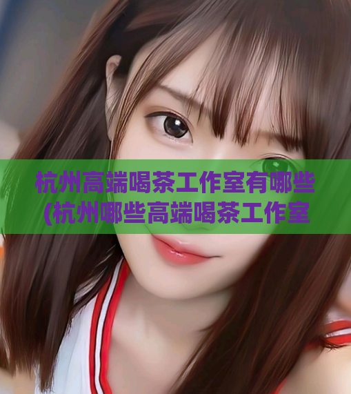 杭州高端喝茶工作室有哪些(杭州哪些高端喝茶工作室值得一试)