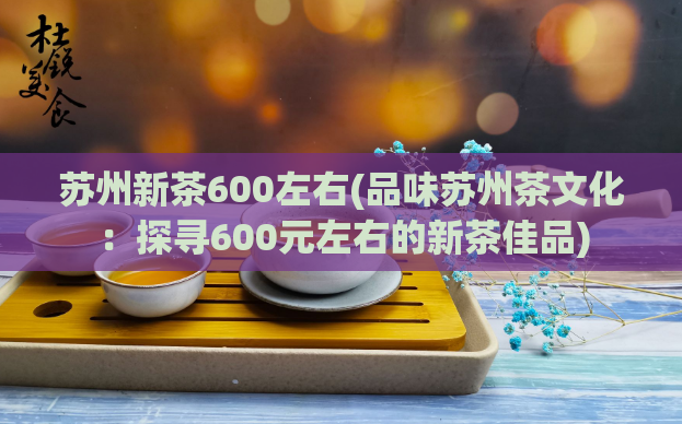 苏州新茶600左右(品味苏州茶文化:探寻600元左右的新茶佳品)