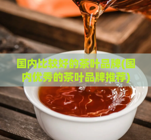 国内比较好的茶叶品牌(国内优秀的茶叶品牌推荐)