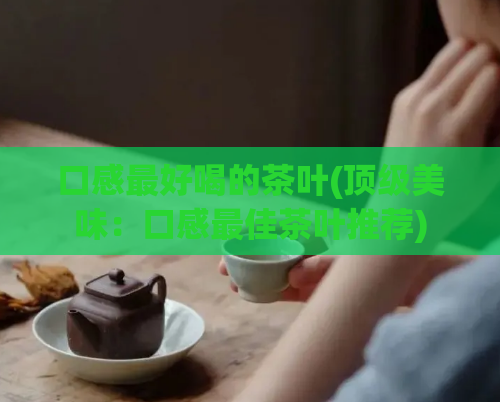口感最好喝的茶叶(顶级美味：口感最佳茶叶推荐)