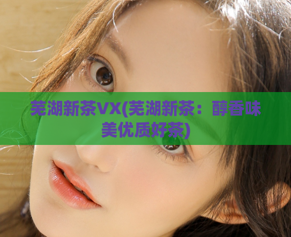 芜湖新茶VX(芜湖新茶：醇香味美优质好茶)