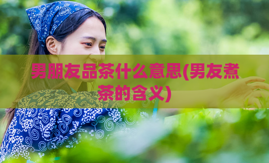 男朋友品茶什么意思(男友煮茶的含义)