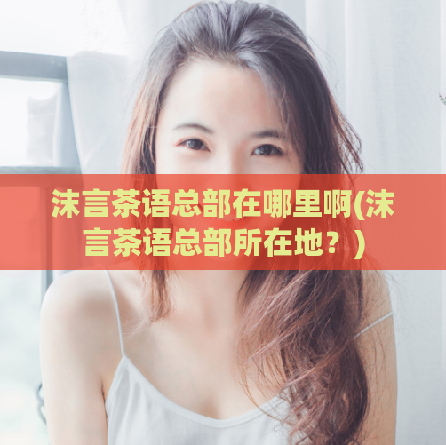 沫言茶语总部在哪里啊(沫言茶语总部所在地?)