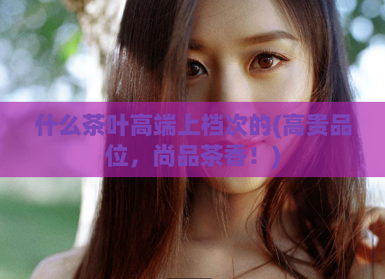 什么茶叶高端上档次的(高贵品位,尚品茶香!)