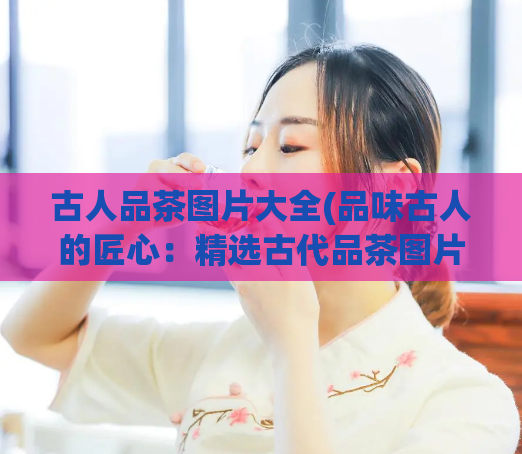 古人品茶图片大全(品味古人的匠心:精选古代品茶图片展示)