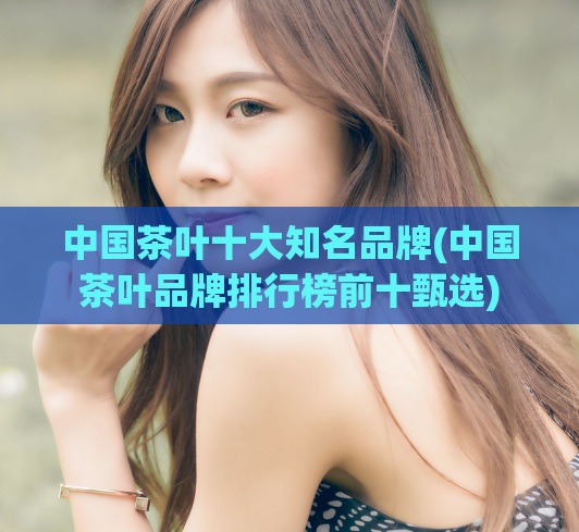 中国茶叶十大知名品牌(中国茶叶品牌排行榜前十甄选)